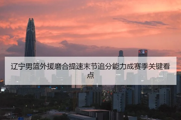 辽宁男篮外援磨合提速末节追分能力成赛季关键看点